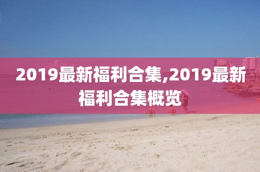 2019最新福利合集,2019最新福利合集概覽