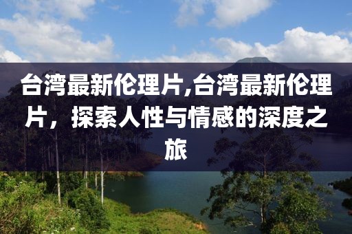 臺灣最新倫理片,臺灣最新倫理片，探索人性與情感的深度之旅