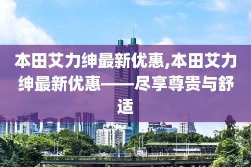 本田艾力紳最新優(yōu)惠,本田艾力紳最新優(yōu)惠——盡享尊貴與舒適