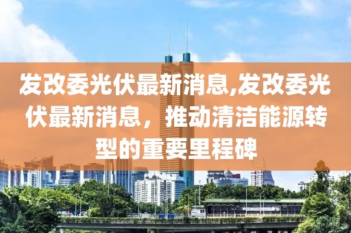 發(fā)改委光伏最新消息,發(fā)改委光伏最新消息，推動清潔能源轉(zhuǎn)型的重要里程碑