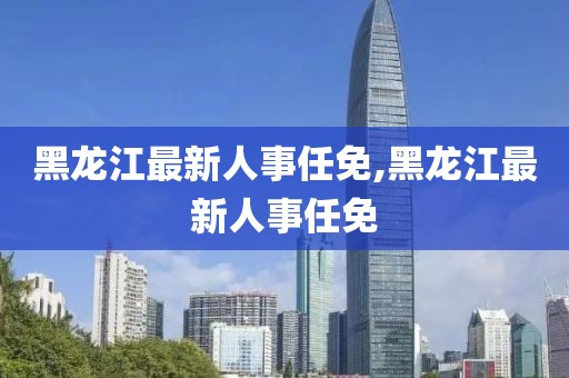 黑龍江最新人事任免,黑龍江最新人事任免