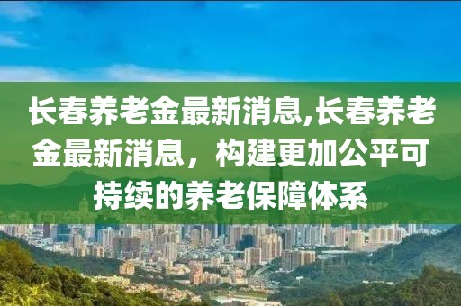 長春養(yǎng)老金最新消息,長春養(yǎng)老金最新消息，構(gòu)建更加公平可持續(xù)的養(yǎng)老保障體系