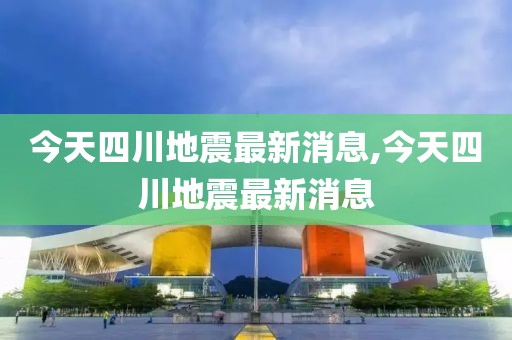 今天四川地震最新消息,今天四川地震最新消息