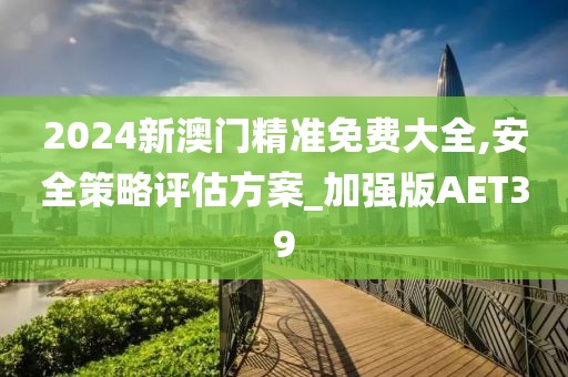 2024新澳門精準(zhǔn)免費(fèi)大全,安全策略評估方案_加強(qiáng)版AET39