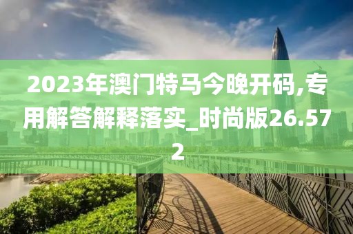 2023年澳門特馬今晚開碼,專用解答解釋落實_時尚版26.572