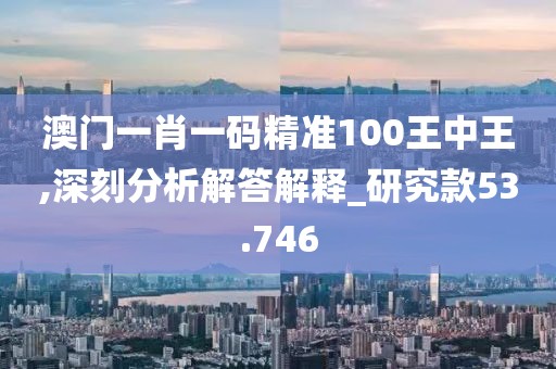 澳門一肖一碼精準(zhǔn)100王中王,深刻分析解答解釋_研究款53.746