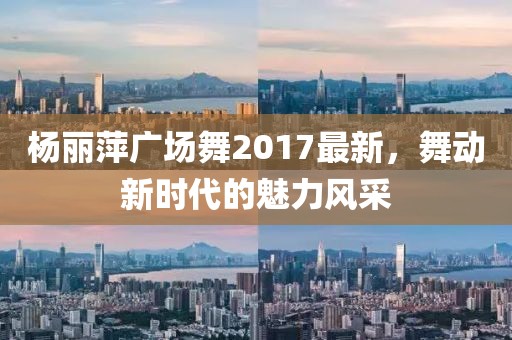 楊麗萍廣場舞2017最新，舞動新時代的魅力風(fēng)采