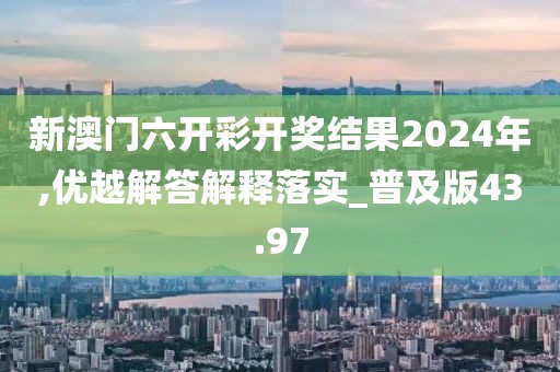 新澳門六開彩開獎結果2024年,優(yōu)越解答解釋落實_普及版43.97